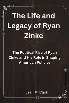 The Life and Legacy of Ryan Zinke: The Political Rise of Ryan Zinke and His Role in Shaping American Policies - Clark, Jean M