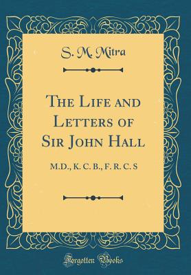 The Life and Letters of Sir John Hall: M.D., K. C. B., F. R. C. S (Classic Reprint) - Mitra, S M