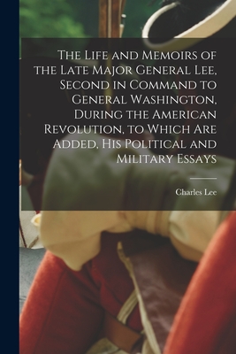 The Life and Memoirs of the Late Major General Lee, Second in Command to General Washington, During the American Revolution, to Which are Added, his Political and Military Essays - Lee, Charles