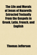 The Life and Morals of Jesus of Nazareth: Extracted Textually from the Gospels in Greek, Latin, French, and English