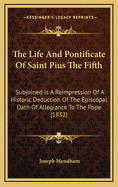 The Life and Pontificate of Saint Pius the Fifth: Subjoined Is a Reimpression of a Historic Deduction of the Episcopal Oath of Allegiance to the Pope (1832)