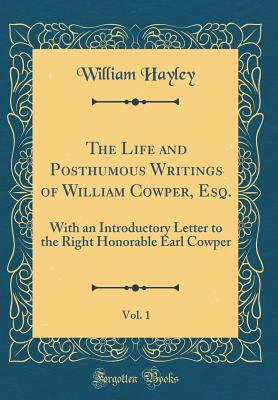 The Life and Posthumous Writings of William Cowper, Esq., Vol. 1: With an Introductory Letter to the Right Honorable Earl Cowper (Classic Reprint) - Hayley, William