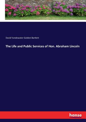 The Life and Public Services of Hon. Abraham Lincoln - Bartlett, David Vandewater Golden