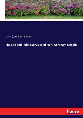 The Life and Public Services of Hon. Abraham Lincoln - Bartlett, D W (David W )