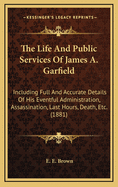 The Life and Public Services of James A. Garfield ... Including Full and Accurate Details of His Eventful Administration, Assassination, Last Hours, Death, Etc