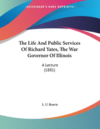 The Life and Public Services of Richard Yates, the War Governor of Illinois. a Lecture Delivered in the Hall of the House of Representatives, Springfield, Illinois, Tuesday Evening, March 1st, 1881