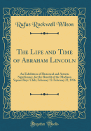 The Life and Time of Abraham Lincoln: An Exhibition of Historical and Artistic Significance, for the Benefit of the Madison Square Boys' Club; February 12-February 22, 1936 (Classic Reprint)