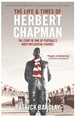The Life and Times of Herbert Chapman: The Story of One of Football's Most Influential Figures - Barclay, Patrick