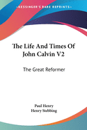 The Life And Times Of John Calvin V2: The Great Reformer