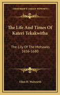 The Life and Times of Kateri Tekakwitha: The Lily of the Mohawks 1656-1680