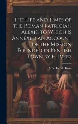 The Life and Times of the Roman Patrician Alexis, to Which Is Annexed an Account of the Mission Founded in Kentish Town by H. Ivers - Keon, Miles Gerald