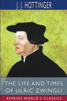 The Life and Times of Ulric Zwingli (Esprios Classics): Translated by Rev. Prof. T. C. Porter - Hottinger, J J