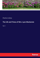 The Life and Times of Wm. Lyon Mackenzie: Vol. I