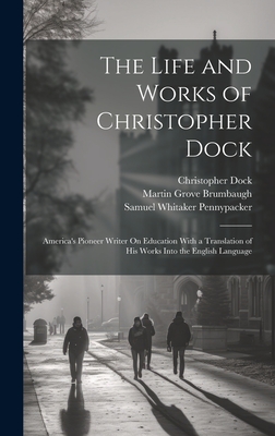 The Life and Works of Christopher Dock: America's Pioneer Writer On Education With a Translation of His Works Into the English Language - Pennypacker, Samuel Whitaker, and Brumbaugh, Martin Grove, and Dock, Christopher