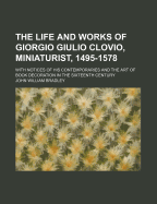 The Life and Works of Giorgio Giulio Clovio, Miniaturist, 1495-1578: With Notices of His Contemporaries and the Art of Book Decoration in the Sixteenth Century - Bradley, John William