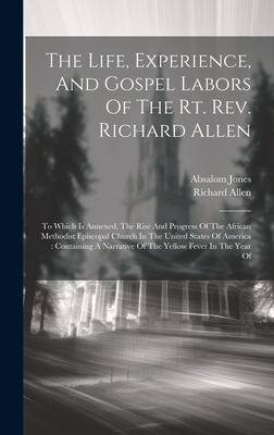 The Life, Experience, And Gospel Labors Of The Rt. Rev. Richard Allen: To Which Is Annexed, The Rise And Progress Of The African Methodist Episcopal Church In The United States Of America: Containing A Narrative Of The Yellow Fever In The Year Of - Allen, Richard, and Jones, Absalom