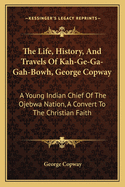 The Life, History, And Travels Of Kah-Ge-Ga-Gah-Bowh, George Copway: A Young Indian Chief Of The Ojebwa Nation, A Convert To The Christian Faith