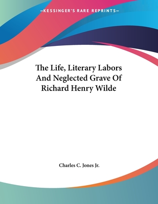 The Life, Literary Labors and Neglected Grave of Richard Henry Wilde - Jones, Charles C, Jr.