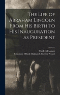 The Life of Abraham Lincoln From His Birth to His Inauguration as President