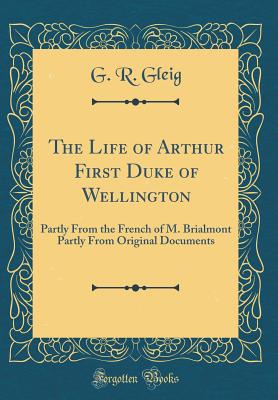 The Life of Arthur First Duke of Wellington: Partly from the French of M. Brialmont Partly from Original Documents (Classic Reprint) - Gleig, G R