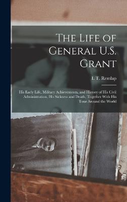 The Life of General U.S. Grant: His Early Life, Military Achievements, and History of His Civil Administration, His Sickness and Death, Together With His Tour Around the World - Remlap, L T