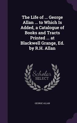 The Life of ... George Allan ... to Which Is Added, a Catalogue of Books and Tracts Printed ... at Blackwell Grange, Ed. by R.H. Allan - Allan, George