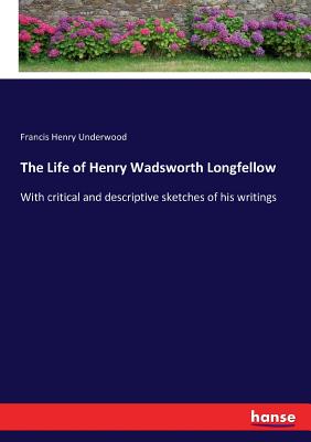 The Life of Henry Wadsworth Longfellow: With critical and descriptive sketches of his writings - Underwood, Francis Henry