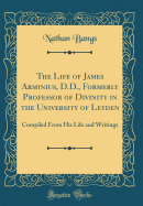 The Life of James Arminius, D.D., Formerly Professor of Divinity in the University of Leyden: Compiled from His Life and Writings (Classic Reprint)