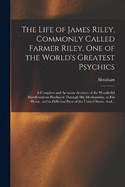 The Life of James Riley, Commonly Called Farmer Riley, One of the World's Greatest Psychics; a Complete and Accurate Account of the Wonderful Manifestations Produced Through His Mediumship, at His Home, and in Different Parts of the United States. And...