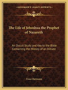 The Life of Jehoshua the Prophet of Nazareth: An Occult Study and Key to the Bible Containing the History of an Initiate