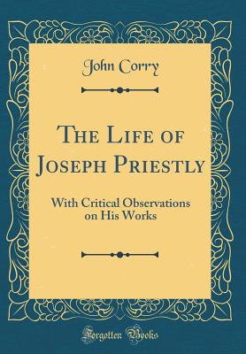 The Life of Joseph Priestly: With Critical Observations on His Works (Classic Reprint) - Corry, John