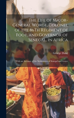 The Life of Major-General Worge, Colonel of the 86Th Regiment of Foot, and Governor of Senegal, in Africa: With an Account of the Settlements of Senegal and Goree - Duke, George