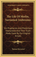 The Life of Merlin, Surnamed Ambrosius: His Prophecies and Predictions Interpreted and Their Truth Made Good by Our English Annals