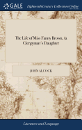 The Life of Miss Fanny Brown, (a Clergyman's Daughter: ) With the History and Remarkable Adventures of Mrs. Julep, an Apothecary's Wife. ... By John Piper,