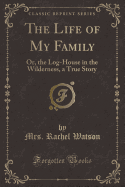 The Life of My Family: Or, the Log-House in the Wilderness, a True Story (Classic Reprint)
