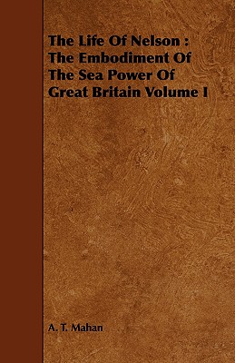 The Life of Nelson: The Embodiment of the Sea Power of Great Britain Volume I - Mahan, A T, Captain