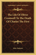 The Life of Oliver Cromwell to the Death of Charles the First