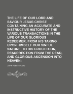 The Life of Our Blessed Lord and Saviour Jesus Christ: Containing an Accurate and Instructive History of the Various Transactions in the Life of Our Glorious Redeemer, from His Taking Upon Himself Our Sinful Nature, to His Crucifixion, Resurrection from T