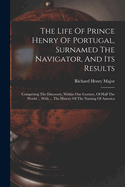The Life Of Prince Henry Of Portugal, Surnamed The Navigator, And Its Results: Comprising The Discovery, Within One Century, Of Half The World ... With ... The History Of The Naming Of America