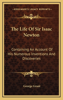 The Life of Sir Isaac Newton: Containing an Account of His Numerous Inventions and Discoveries: And a Brief Sketch of the History of Astronomy Previous to His Time, Compiled from Authentic Documents - Grant, George