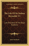 The Life of Sir Joshua Reynolds V1: Late President of the Royal Academy