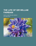 The Life of Sir Willam Fairbain: Partly Written Be Himself