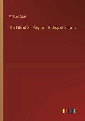 The Life of St. Polycarp, Bishop of Smyrna. - Cave, William