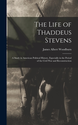 The Life of Thaddeus Stevens: A Study in American Political History, Especially in the Period of the Civil War and Reconstruction - Woodburn, James Albert