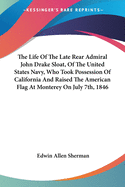 The Life of the Late Rear Admiral John Drake Sloat, of the United States Navy, Who Took Possession of California and Raised the American Flag at Monterey on July 7th, 1846