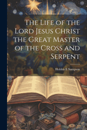 The Life of the Lord Jesus Christ the Great Master of the Cross and Serpent