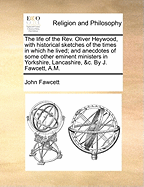 The Life of the Rev. Oliver Heywood, with Historical Sketches of the Times in Which He Lived; And Anecdotes of Some Other Eminent Ministers in Yorkshire, Lancashire, &c. by J. Fawcett, A.M