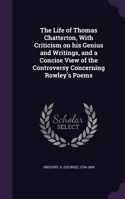 The Life of Thomas Chatterton, With Criticism on his Genius and Writings, and a Concise View of the Controversy Concerning Rowley's Poems - Gregory, G (George) 1754-1808 (Creator)
