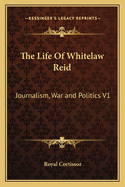 The Life of Whitelaw Reid: Journalism, War and Politics V1