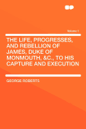The Life, Progresses, and Rebellion of James, Duke of Monmouth, &C., to His Capture and Execution